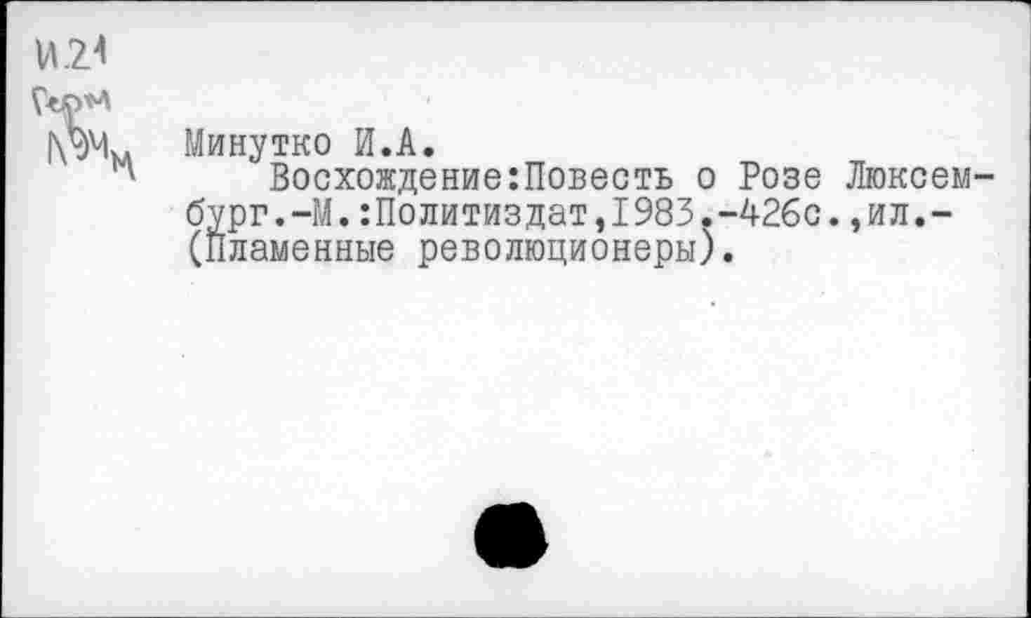 ﻿Минутко И.А.
Восхождение:Повесть о Розе Люксембург. -М. : Политиздат, 1983. -426с. , ил. -(Пламенные революционеры).